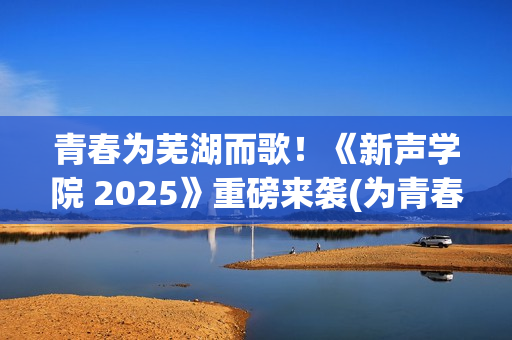 青春为芜湖而歌！《新声学院 2025》重磅来袭(为青春高歌)