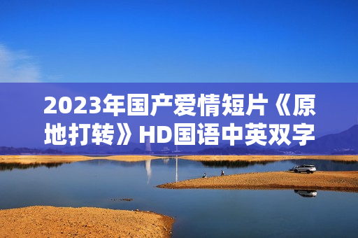 2023年国产爱情短片《原地打转》HD国语中英双字