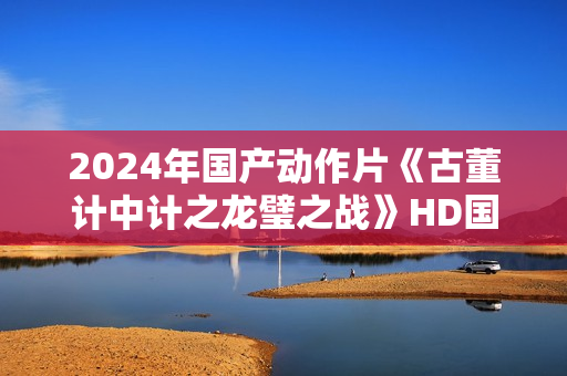 2024年国产动作片《古董计中计之龙璧之战》HD国语中英双字