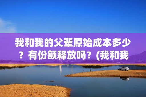 我和我的父辈原始成本多少？有份额释放吗？(我和我的父辈原形)