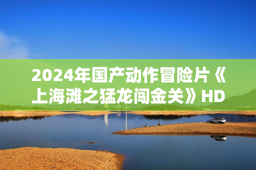 2024年国产动作冒险片《上海滩之猛龙闯金关》HD国语中字