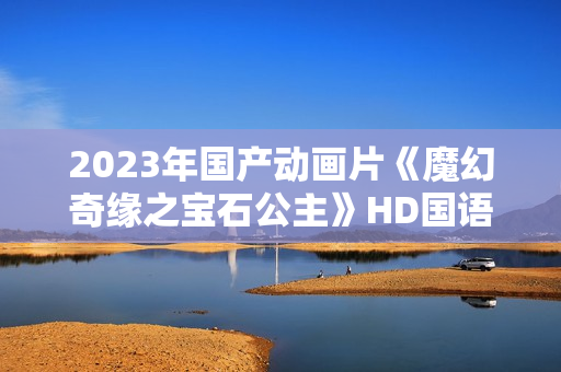2023年国产动画片《魔幻奇缘之宝石公主》HD国语中字 2023年国产动画片《魔幻奇缘之宝石公主》HD国语中字