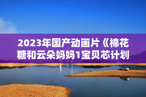2023年国产动画片《棉花糖和云朵妈妈1宝贝芯计划》HD国语中字 2023年国产动画片《棉花糖和云朵妈妈1宝贝芯计划》HD国语中字