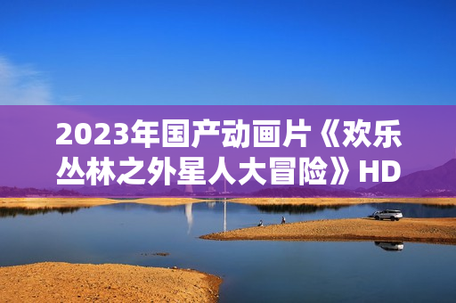2023年国产动画片《欢乐丛林之外星人大冒险》HD国语中字