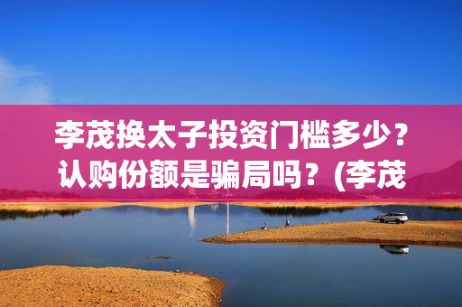 李茂换太子投资门槛多少？认购份额是骗局吗？(李茂换太子怎么投资)
