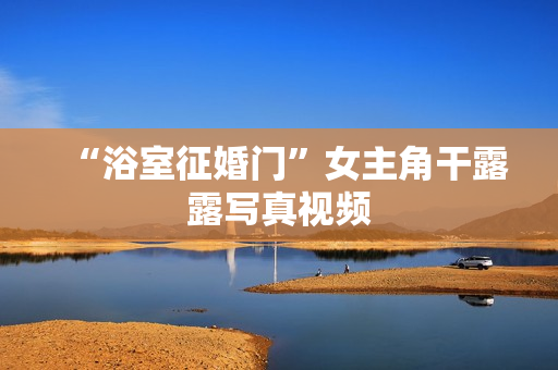 “浴室征婚门”女主角干露露写真视频