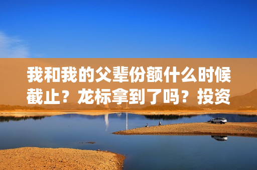 我和我的父辈份额什么时候截止？龙标拿到了吗？投资风险大吗？(我和我的父辈什么)