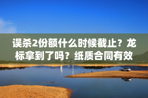 误杀2份额什么时候截止？龙标拿到了吗？纸质合同有效吗？(误杀后续)