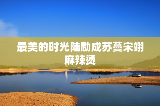 最美的时光陆励成苏蔓宋翊麻辣烫