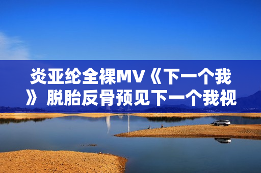 炎亚纶全裸MV《下一个我》 脱胎反骨预见下一个我视频