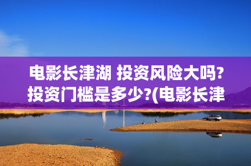 电影长津湖 投资风险大吗?投资门槛是多少?(电影长津湖投资)