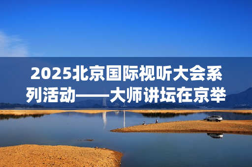 2025北京国际视听大会系列活动——大师讲坛在京举行(北京国际短片)
