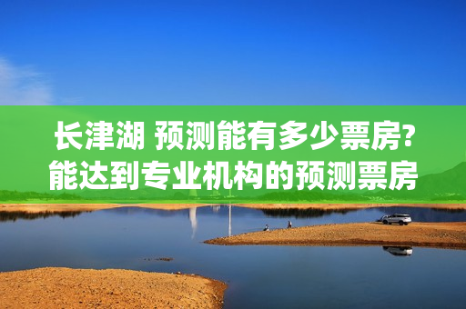 长津湖 预测能有多少票房?能达到专业机构的预测票房吗？(长津湖预计)