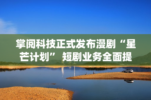 掌阅科技正式发布漫剧“星芒计划” 短剧业务全面提速(掌阅科技2021)