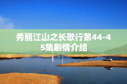 秀丽江山之长歌行第44-45集剧情介绍