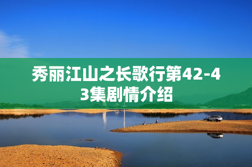 秀丽江山之长歌行第42-43集剧情介绍