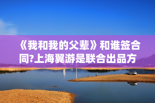 《我和我的父辈》和谁签合同?上海翼游是联合出品方吗?(我和我的父辈在线观看免费全集电视剧)