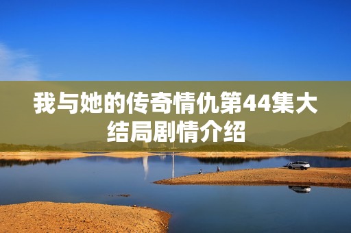 我与她的传奇情仇第44集大结局剧情介绍