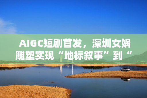  AIGC短剧首发，深圳女娲雕塑实现“地标叙事”到“情感叙事”跨越