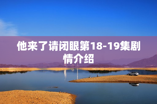 他来了请闭眼第18-19集剧情介绍