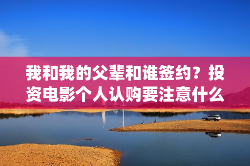 我和我的父辈和谁签约？投资电影个人认购要注意什么？(我和我的父辈是悲剧吗)
