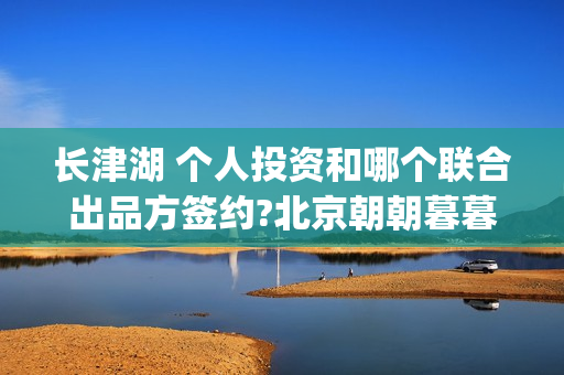 长津湖 个人投资和哪个联合出品方签约?北京朝朝暮暮？(长津湖投入)