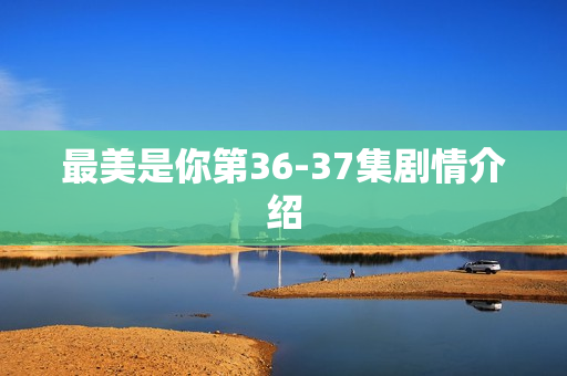 最美是你第36-37集剧情介绍