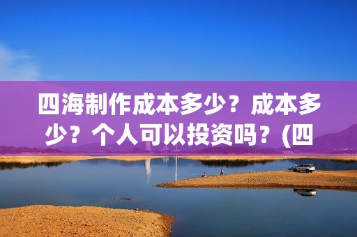 四海制作成本多少？成本多少？个人可以投资吗？(四海制造)