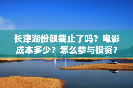 长津湖份额截止了吗？电影成本多少？怎么参与投资？(长津湖破40亿)