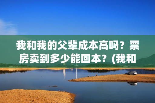 我和我的父辈成本高吗？票房卖到多少能回本？(我和我的父辈符合历史吗)