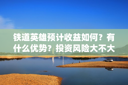 铁道英雄预计收益如何？有什么优势？投资风险大不大？(铁道英雄什么时间上映)