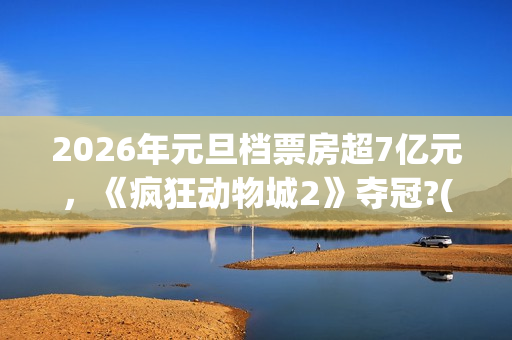 2026年元旦档票房超7亿元，《疯狂动物城2》夺冠?(2020年元旦档期电影)
