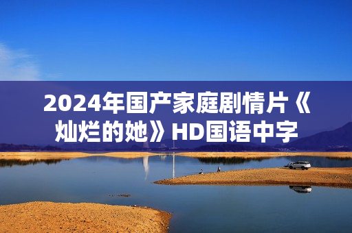 2024年国产家庭剧情片《灿烂的她》HD国语中字 2024年国产家庭剧情片《灿烂的她》HD国语中字