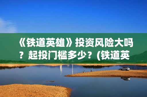 《铁道英雄》投资风险大吗？起投门槛多少？(铁道英雄总投资)