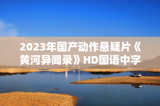 2023年国产动作悬疑片《黄河异闻录》HD国语中字