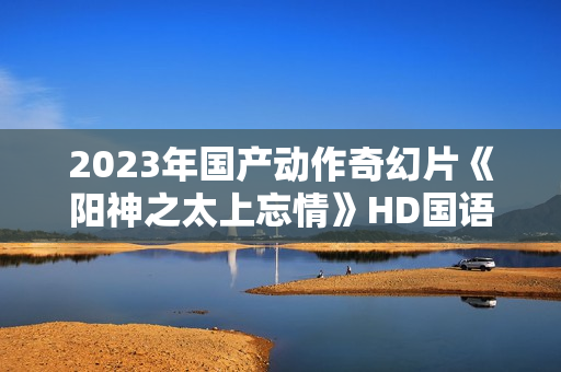 2023年国产动作奇幻片《阳神之太上忘情》HD国语中字