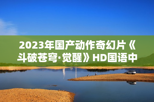 2023年国产动作奇幻片《斗破苍穹·觉醒》HD国语中字