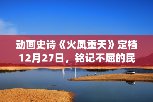 动画史诗《火凤重天》定档12月27日，铭记不屈的民族脊梁(火凤的歌)