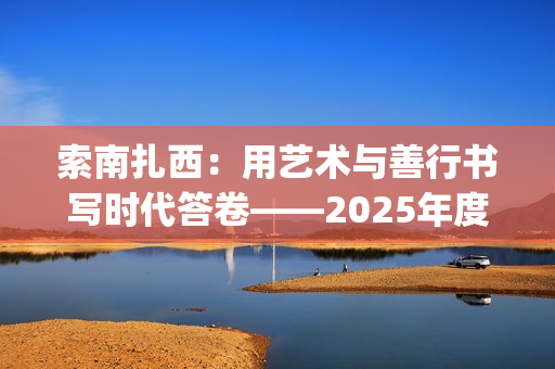 索南扎西：用艺术与善行书写时代答卷——2025年度工作总结(索南扎西出生年月)