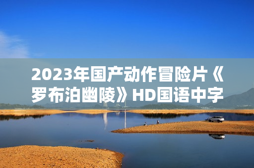 2023年国产动作冒险片《罗布泊幽陵》HD国语中字