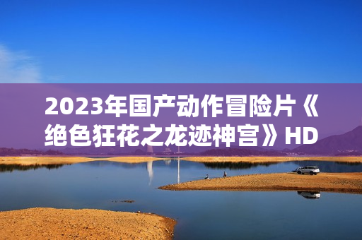 2023年国产动作冒险片《绝色狂花之龙迹神宫》HD国语中字