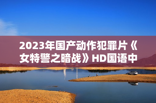 2023年国产动作犯罪片《女特警之暗战》HD国语中字