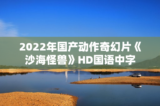 2022年国产动作奇幻片《沙海怪兽》HD国语中字