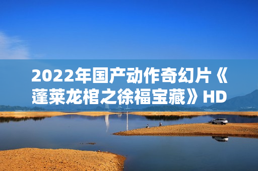 2022年国产动作奇幻片《蓬莱龙棺之徐福宝藏》HD国语中字