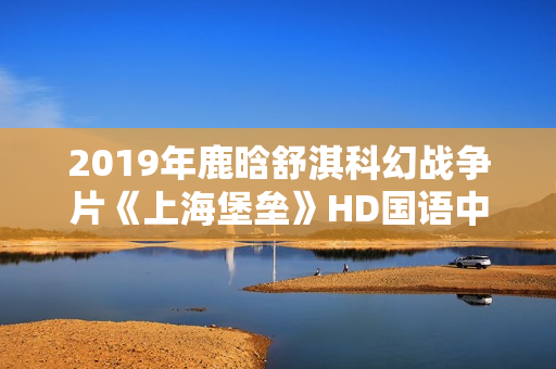 2019年鹿晗舒淇科幻战争片《上海堡垒》HD国语中英双字修复