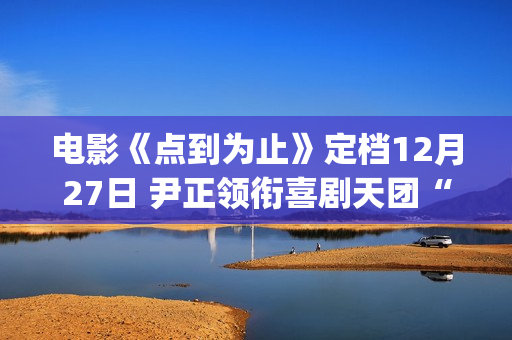 电影《点到为止》定档12月27日 尹正领衔喜剧天团“真做假戏”爆笑来袭(电影点到为止票房)