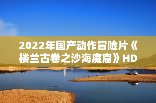 2022年国产动作冒险片《楼兰古卷之沙海魔窟》HD国语中字