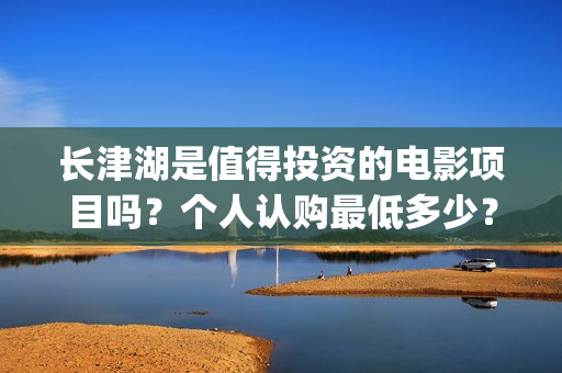 长津湖是值得投资的电影项目吗？个人认购最低多少？如何参与(长津湖好吗)