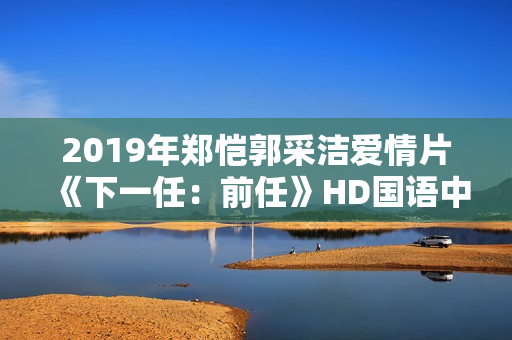 2019年郑恺郭采洁爱情片《下一任：前任》HD国语中字