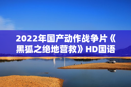 2022年国产动作战争片《黑狐之绝地营救》HD国语中字